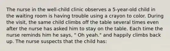 The nurse in the well-child clinic observes a 5-year-old child in the waiting room is having trouble using a crayon to color. During the visit, the same child climbs off the table several times even after the nurse has asked him to stay on the table. Each time the nurse reminds him he says, " Oh yeah." and happily climbs back up. The nurse suspects that the child has: