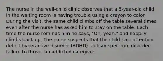 The nurse in the well-child clinic observes that a 5-year-old child in the waiting room is having trouble using a crayon to color. During the visit, the same child climbs off the table several times even after the nurse has asked him to stay on the table. Each time the nurse reminds him he says, "Oh, yeah," and happily climbs back up. The nurse suspects that the child has: attention deficit hyperactive disorder (ADHD). autism spectrum disorder. failure to thrive. an addicted caregiver.