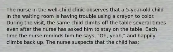 The nurse in the well-child clinic observes that a 5-year-old child in the waiting room is having trouble using a crayon to color. During the visit, the same child climbs off the table several times even after the nurse has asked him to stay on the table. Each time the nurse reminds him he says, "Oh, yeah," and happily climbs back up. The nurse suspects that the child has: