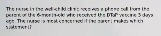 The nurse in the well-child clinic receives a phone call from the parent of the 6-month-old who received the DTaP vaccine 3 days ago. The nurse is most concerned if the parent makes which statement?