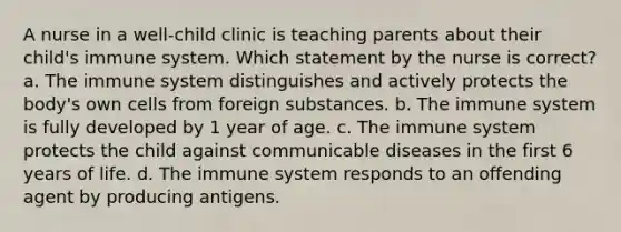 A nurse in a well-child clinic is teaching parents about their child's immune system. Which statement by the nurse is correct? a. The immune system distinguishes and actively protects the body's own cells from foreign substances. b. The immune system is fully developed by 1 year of age. c. The immune system protects the child against communicable diseases in the first 6 years of life. d. The immune system responds to an offending agent by producing antigens.