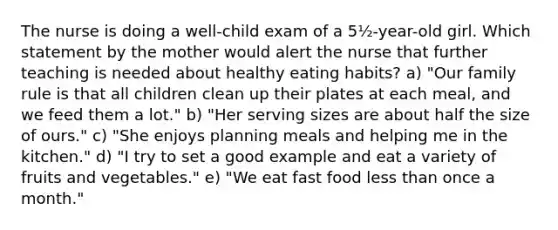 The nurse is doing a well-child exam of a 5½-year-old girl. Which statement by the mother would alert the nurse that further teaching is needed about healthy eating habits? a) "Our family rule is that all children clean up their plates at each meal, and we feed them a lot." b) "Her serving sizes are about half the size of ours." c) "She enjoys planning meals and helping me in the kitchen." d) "I try to set a good example and eat a variety of fruits and vegetables." e) "We eat fast food less than once a month."