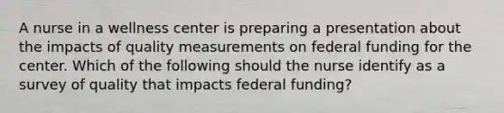 A nurse in a wellness center is preparing a presentation about the impacts of quality measurements on federal funding for the center. Which of the following should the nurse identify as a survey of quality that impacts federal funding?