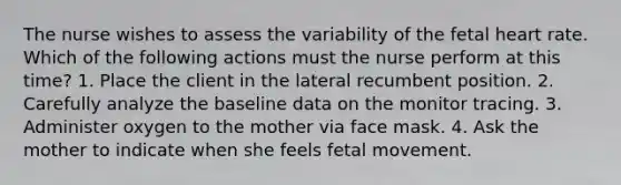 The nurse wishes to assess the variability of the fetal heart rate. Which of the following actions must the nurse perform at this time? 1. Place the client in the lateral recumbent position. 2. Carefully analyze the baseline data on the monitor tracing. 3. Administer oxygen to the mother via face mask. 4. Ask the mother to indicate when she feels fetal movement.