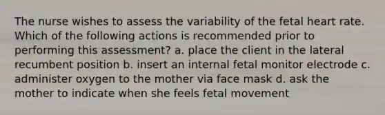 The nurse wishes to assess the variability of the fetal heart rate. Which of the following actions is recommended prior to performing this assessment? a. place the client in the lateral recumbent position b. insert an internal fetal monitor electrode c. administer oxygen to the mother via face mask d. ask the mother to indicate when she feels fetal movement