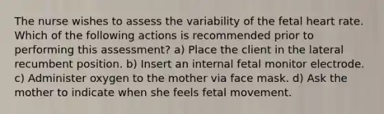 The nurse wishes to assess the variability of the fetal heart rate. Which of the following actions is recommended prior to performing this assessment? a) Place the client in the lateral recumbent position. b) Insert an internal fetal monitor electrode. c) Administer oxygen to the mother via face mask. d) Ask the mother to indicate when she feels fetal movement.