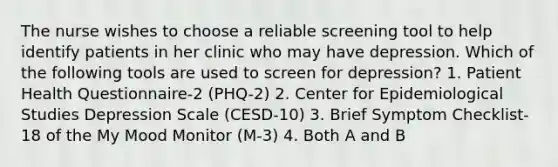 The nurse wishes to choose a reliable screening tool to help identify patients in her clinic who may have depression. Which of the following tools are used to screen for depression? 1. Patient Health Questionnaire-2 (PHQ-2) 2. Center for Epidemiological Studies Depression Scale (CESD-10) 3. Brief Symptom Checklist-18 of the My Mood Monitor (M-3) 4. Both A and B