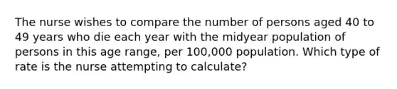 The nurse wishes to compare the number of persons aged 40 to 49 years who die each year with the midyear population of persons in this age range, per 100,000 population. Which type of rate is the nurse attempting to calculate?