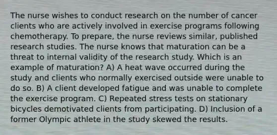 The nurse wishes to conduct research on the number of cancer clients who are actively involved in exercise programs following chemotherapy. To prepare, the nurse reviews similar, published research studies. The nurse knows that maturation can be a threat to internal validity of the research study. Which is an example of maturation? A) A heat wave occurred during the study and clients who normally exercised outside were unable to do so. B) A client developed fatigue and was unable to complete the exercise program. C) Repeated stress tests on stationary bicycles demotivated clients from participating. D) Inclusion of a former Olympic athlete in the study skewed the results.