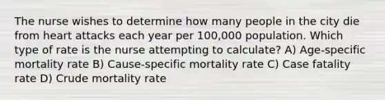 The nurse wishes to determine how many people in the city die from heart attacks each year per 100,000 population. Which type of rate is the nurse attempting to calculate? A) Age-specific mortality rate B) Cause-specific mortality rate C) Case fatality rate D) Crude mortality rate