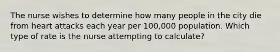 The nurse wishes to determine how many people in the city die from heart attacks each year per 100,000 population. Which type of rate is the nurse attempting to calculate?