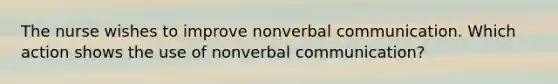 The nurse wishes to improve nonverbal communication. Which action shows the use of nonverbal communication?