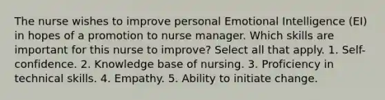 The nurse wishes to improve personal Emotional Intelligence (EI) in hopes of a promotion to nurse manager. Which skills are important for this nurse to improve? Select all that apply. 1. Self-confidence. 2. Knowledge base of nursing. 3. Proficiency in technical skills. 4. Empathy. 5. Ability to initiate change.