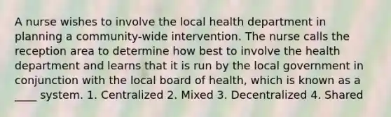 A nurse wishes to involve the local health department in planning a community-wide intervention. The nurse calls the reception area to determine how best to involve the health department and learns that it is run by the local government in conjunction with the local board of health, which is known as a ____ system. 1. Centralized 2. Mixed 3. Decentralized 4. Shared