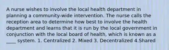 A nurse wishes to involve the local health department in planning a community-wide intervention. The nurse calls the reception area to determine how best to involve the health department and learns that it is run by the local government in conjunction with the local board of health, which is known as a ____ system. 1. Centralized 2. Mixed 3. Decentralized 4.Shared