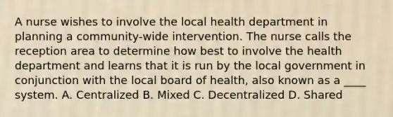 A nurse wishes to involve the local health department in planning a community-wide intervention. The nurse calls the reception area to determine how best to involve the health department and learns that it is run by the local government in conjunction with the local board of health, also known as a ____ system. A. Centralized B. Mixed C. Decentralized D. Shared