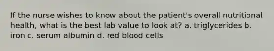 If the nurse wishes to know about the patient's overall nutritional health, what is the best lab value to look at? a. triglycerides b. iron c. serum albumin d. red blood cells