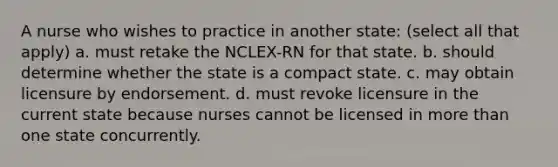 A nurse who wishes to practice in another state: (select all that apply) a. must retake the NCLEX-RN for that state. b. should determine whether the state is a compact state. c. may obtain licensure by endorsement. d. must revoke licensure in the current state because nurses cannot be licensed in more than one state concurrently.