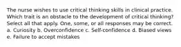 The nurse wishes to use critical thinking skills in clinical practice. Which trait is an obstacle to the development of critical thinking? Select all that apply. One, some, or all responses may be correct. a. Curiosity b. Overconfidence c. Self-confidence d. Biased views e. Failure to accept mistakes