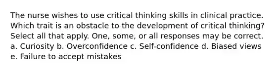 The nurse wishes to use critical thinking skills in clinical practice. Which trait is an obstacle to the development of critical thinking? Select all that apply. One, some, or all responses may be correct. a. Curiosity b. Overconfidence c. Self-confidence d. Biased views e. Failure to accept mistakes