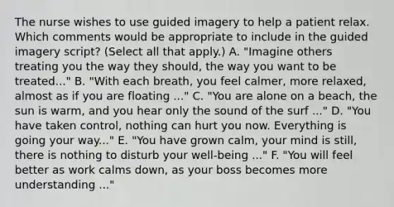 The nurse wishes to use guided imagery to help a patient relax. Which comments would be appropriate to include in the guided imagery script? (Select all that apply.) A. "Imagine others treating you the way they should, the way you want to be treated..." B. "With each breath, you feel calmer, more relaxed, almost as if you are floating ..." C. "You are alone on a beach, the sun is warm, and you hear only the sound of the surf ..." D. "You have taken control, nothing can hurt you now. Everything is going your way..." E. "You have grown calm, your mind is still, there is nothing to disturb your well-being ..." F. "You will feel better as work calms down, as your boss becomes more understanding ..."