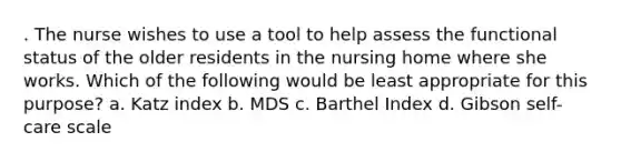 . The nurse wishes to use a tool to help assess the functional status of the older residents in the nursing home where she works. Which of the following would be least appropriate for this purpose? a. Katz index b. MDS c. Barthel Index d. Gibson self-care scale