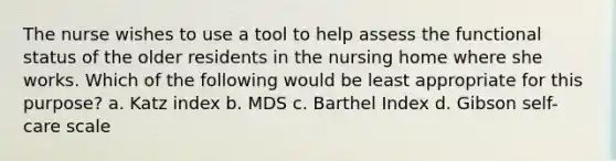 The nurse wishes to use a tool to help assess the functional status of the older residents in the nursing home where she works. Which of the following would be least appropriate for this purpose? a. Katz index b. MDS c. Barthel Index d. Gibson self-care scale