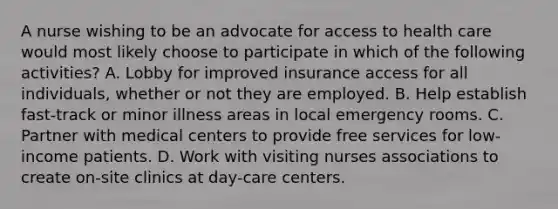 A nurse wishing to be an advocate for access to health care would most likely choose to participate in which of the following activities? A. Lobby for improved insurance access for all individuals, whether or not they are employed. B. Help establish fast-track or minor illness areas in local emergency rooms. C. Partner with medical centers to provide free services for low-income patients. D. Work with visiting nurses associations to create on-site clinics at day-care centers.