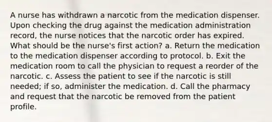 A nurse has withdrawn a narcotic from the medication dispenser. Upon checking the drug against the medication administration record, the nurse notices that the narcotic order has expired. What should be the nurse's first action? a. Return the medication to the medication dispenser according to protocol. b. Exit the medication room to call the physician to request a reorder of the narcotic. c. Assess the patient to see if the narcotic is still needed; if so, administer the medication. d. Call the pharmacy and request that the narcotic be removed from the patient profile.