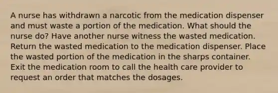 A nurse has withdrawn a narcotic from the medication dispenser and must waste a portion of the medication. What should the nurse do? Have another nurse witness the wasted medication. Return the wasted medication to the medication dispenser. Place the wasted portion of the medication in the sharps container. Exit the medication room to call the health care provider to request an order that matches the dosages.