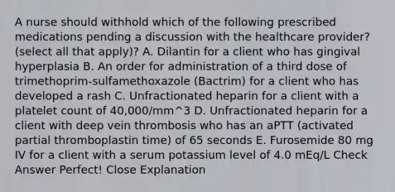 A nurse should withhold which of the following prescribed medications pending a discussion with the healthcare provider? (select all that apply)? A. Dilantin for a client who has gingival hyperplasia B. An order for administration of a third dose of trimethoprim-sulfamethoxazole (Bactrim) for a client who has developed a rash C. Unfractionated heparin for a client with a platelet count of 40,000/mm^3 D. Unfractionated heparin for a client with deep vein thrombosis who has an aPTT (activated partial thromboplastin time) of 65 seconds E. Furosemide 80 mg IV for a client with a serum potassium level of 4.0 mEq/L Check Answer Perfect! Close Explanation