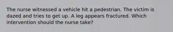 The nurse witnessed a vehicle hit a pedestrian. The victim is dazed and tries to get up. A leg appears fractured. Which intervention should the nurse take?