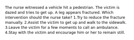 The nurse witnessed a vehicle hit a pedestrian. The victim is dazed and tries to get up. A leg appears fractured. Which intervention should the nurse take? 1.Try to reduce the fracture manually. 2.Assist the victim to get up and walk to the sidewalk. 3.Leave the victim for a few moments to call an ambulance. 4.Stay with the victim and encourage him or her to remain still.