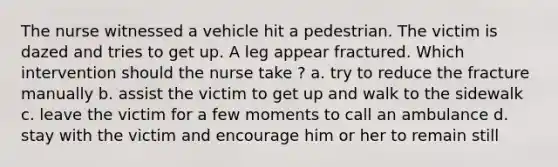 The nurse witnessed a vehicle hit a pedestrian. The victim is dazed and tries to get up. A leg appear fractured. Which intervention should the nurse take ? a. try to reduce the fracture manually b. assist the victim to get up and walk to the sidewalk c. leave the victim for a few moments to call an ambulance d. stay with the victim and encourage him or her to remain still