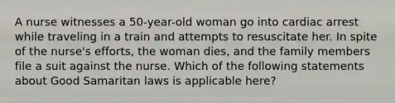 A nurse witnesses a 50-year-old woman go into cardiac arrest while traveling in a train and attempts to resuscitate her. In spite of the nurse's efforts, the woman dies, and the family members file a suit against the nurse. Which of the following statements about Good Samaritan laws is applicable here?