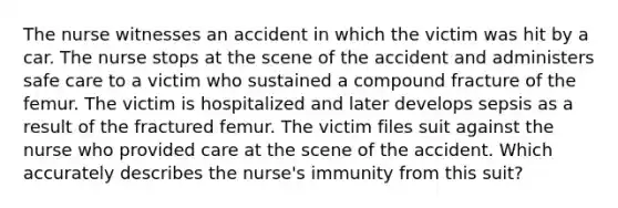 The nurse witnesses an accident in which the victim was hit by a car. The nurse stops at the scene of the accident and administers safe care to a victim who sustained a compound fracture of the femur. The victim is hospitalized and later develops sepsis as a result of the fractured femur. The victim files suit against the nurse who provided care at the scene of the accident. Which accurately describes the nurse's immunity from this suit?