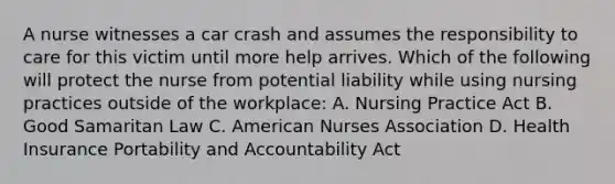 A nurse witnesses a car crash and assumes the responsibility to care for this victim until more help arrives. Which of the following will protect the nurse from potential liability while using nursing practices outside of the workplace: A. Nursing Practice Act B. Good Samaritan Law C. American Nurses Association D. Health Insurance Portability and Accountability Act