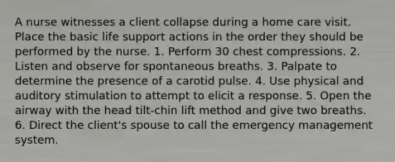 A nurse witnesses a client collapse during a home care visit. Place the basic life support actions in the order they should be performed by the nurse. 1. Perform 30 chest compressions. 2. Listen and observe for spontaneous breaths. 3. Palpate to determine the presence of a carotid pulse. 4. Use physical and auditory stimulation to attempt to elicit a response. 5. Open the airway with the head tilt-chin lift method and give two breaths. 6. Direct the client's spouse to call the emergency management system.