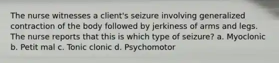 The nurse witnesses a client's seizure involving generalized contraction of the body followed by jerkiness of arms and legs. The nurse reports that this is which type of seizure? a. Myoclonic b. Petit mal c. Tonic clonic d. Psychomotor