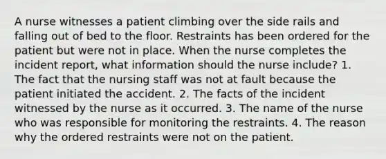 A nurse witnesses a patient climbing over the side rails and falling out of bed to the floor. Restraints has been ordered for the patient but were not in place. When the nurse completes the incident report, what information should the nurse include? 1. The fact that the nursing staff was not at fault because the patient initiated the accident. 2. The facts of the incident witnessed by the nurse as it occurred. 3. The name of the nurse who was responsible for monitoring the restraints. 4. The reason why the ordered restraints were not on the patient.