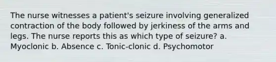 The nurse witnesses a patient's seizure involving generalized contraction of the body followed by jerkiness of the arms and legs. The nurse reports this as which type of seizure? a. Myoclonic b. Absence c. Tonic-clonic d. Psychomotor