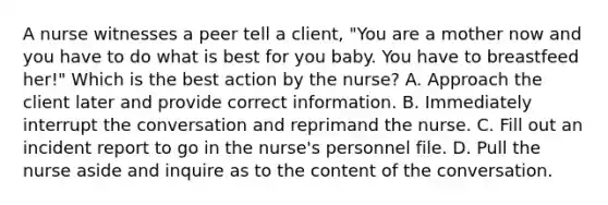 A nurse witnesses a peer tell a client, "You are a mother now and you have to do what is best for you baby. You have to breastfeed her!" Which is the best action by the nurse? A. Approach the client later and provide correct information. B. Immediately interrupt the conversation and reprimand the nurse. C. Fill out an incident report to go in the nurse's personnel file. D. Pull the nurse aside and inquire as to the content of the conversation.