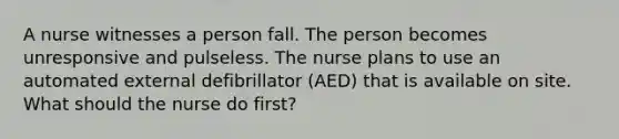 A nurse witnesses a person fall. The person becomes unresponsive and pulseless. The nurse plans to use an automated external defibrillator (AED) that is available on site. What should the nurse do first?