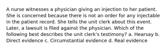 A nurse witnesses a physician giving an injection to her patient. She is concerned because there is not an order for any injectable in the patient record. She tells the unit clerk about this event. Later, a lawsuit is filed against the physician. Which of the following best describes the unit clerk's testimony? a. Hearsay b. Direct evidence c. Circumstantial evidence d. Real evidence