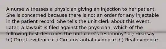 A nurse witnesses a physician giving an injection to her patient. She is concerned because there is not an order for any injectable in the patient record. She tells the unit clerk about this event. Later, a lawsuit is filed against the physician. Which of the following best describes the unit clerk's testimony? a.) Hearsay b.) Direct evidence c.) Circumstantial evidence d.) Real evidence