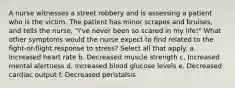 A nurse witnesses a street robbery and is assessing a patient who is the victim. The patient has minor scrapes and bruises, and tells the nurse, "I've never been so scared in my life!" What other symptoms would the nurse expect to find related to the fight-or-flight response to stress? Select all that apply. a. Increased heart rate b. Decreased muscle strength c. Increased mental alertness d. Increased blood glucose levels e. Decreased cardiac output f. Decreased peristalsis