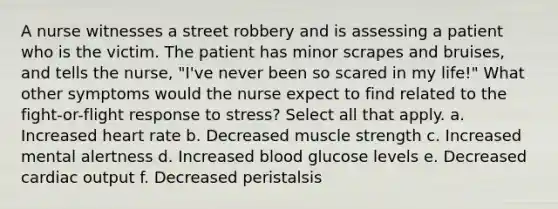 A nurse witnesses a street robbery and is assessing a patient who is the victim. The patient has minor scrapes and bruises, and tells the nurse, "I've never been so scared in my life!" What other symptoms would the nurse expect to find related to the fight-or-flight response to stress? Select all that apply. a. Increased heart rate b. Decreased muscle strength c. Increased mental alertness d. Increased blood glucose levels e. Decreased cardiac output f. Decreased peristalsis