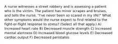 A nurse witnesses a street robbery and is assessing a patient who is the victim. The patient has minor scrapes and bruises, and tells the nurse, "I've never been so scared in my life!" What other symptoms would the nurse expect to find related to the fight-or-flight response to stress? (Select all that apply.) A) Increased heart rate B) Decreased muscle strength C) Increased mental alertness D) Increased blood glucose levels E) Decreased cardiac output F) Decreased peristalsis