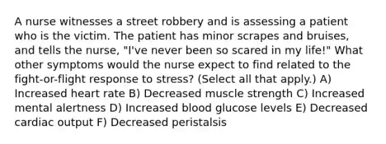 A nurse witnesses a street robbery and is assessing a patient who is the victim. The patient has minor scrapes and bruises, and tells the nurse, "I've never been so scared in my life!" What other symptoms would the nurse expect to find related to the fight-or-flight response to stress? (Select all that apply.) A) Increased heart rate B) Decreased muscle strength C) Increased mental alertness D) Increased blood glucose levels E) Decreased cardiac output F) Decreased peristalsis