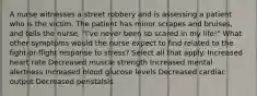 A nurse witnesses a street robbery and is assessing a patient who is the victim. The patient has minor scrapes and bruises, and tells the nurse, "I've never been so scared in my life!" What other symptoms would the nurse expect to find related to the fight-or-flight response to stress? Select all that apply. Increased heart rate Decreased muscle strength Increased mental alertness Increased blood glucose levels Decreased cardiac output Decreased peristalsis